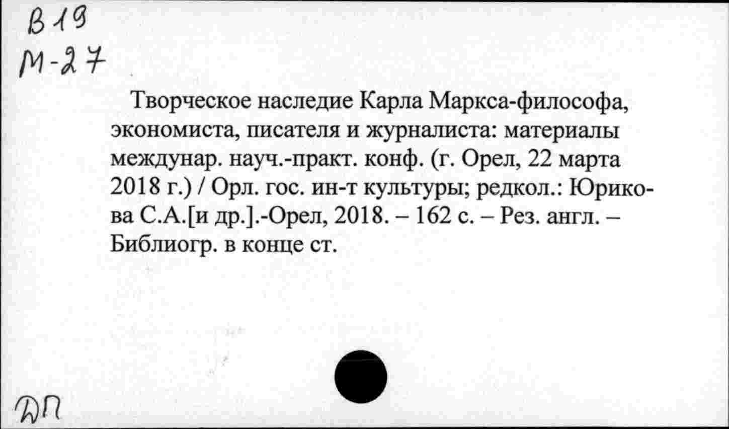 ﻿Творческое наследие Карла Маркса-философа, экономиста, писателя и журналиста: материалы междунар. науч.-практ. конф. (г. Орел, 22 марта 2018 г.) / Орл. гос. ин-т культуры; редкол.: Юрико-ва С.А.[и др.].-Орел, 2018. - 162 с. - Рез. англ. -Библиогр. в конце ст.